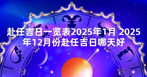 赴任吉日一览表2025年1月 2025年12月份赴任吉日哪天好